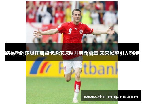 路易斯阿尔贝托加盟卡塔尔球队开启新篇章 未来展望引人期待 路易斯阿尔贝托加盟卡塔尔球队开启新篇章 未来展望引人期待
