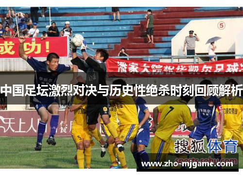中国足坛激烈对决与历史性绝杀时刻回顾解析 中国足坛激烈对决与历史性绝杀时刻回顾解析