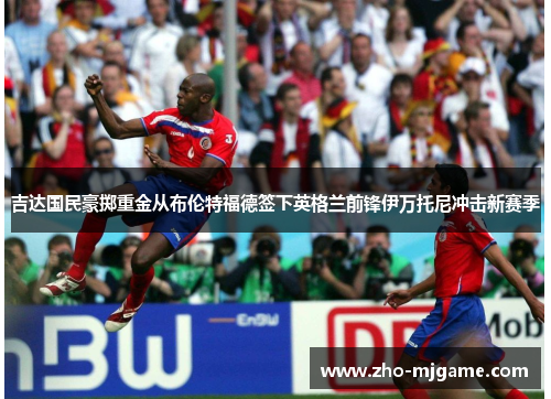 吉达国民豪掷重金从布伦特福德签下英格兰前锋伊万托尼冲击新赛季