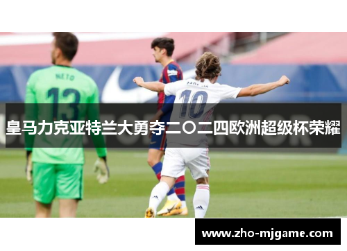 皇马力克亚特兰大勇夺二〇二四欧洲超级杯荣耀 皇马力克亚特兰大勇夺二〇二四欧洲超级杯荣耀