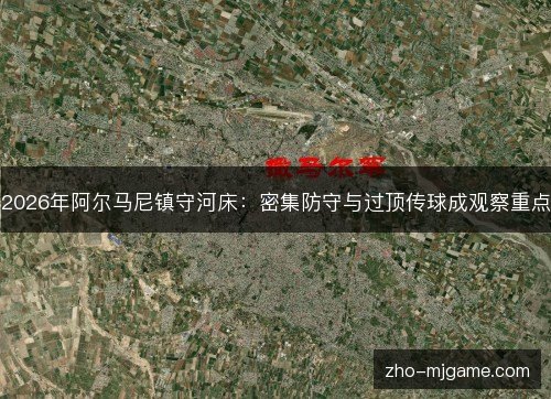 2026年阿尔马尼镇守河床:密集防守与过顶传球成观察重点 2026年阿尔马尼镇守河床:密集防守与过顶传球成观察重点